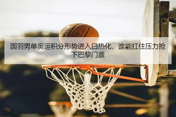 国羽男单奥运积分形势进入白热化，谁能扛住压力抢下巴黎门票