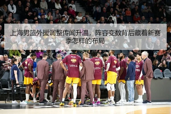 上海男篮外援调整传闻升温，阵容变数背后藏着新赛季怎样的布局