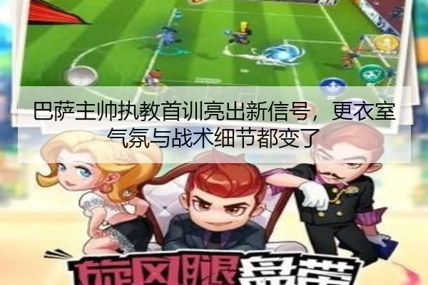 巴萨主帅执教首训亮出新信号，更衣室气氛与战术细节都变了（bet365）